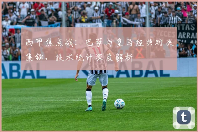 西甲焦点战：巴萨与皇马经典对决集锦，技术统计深度解析