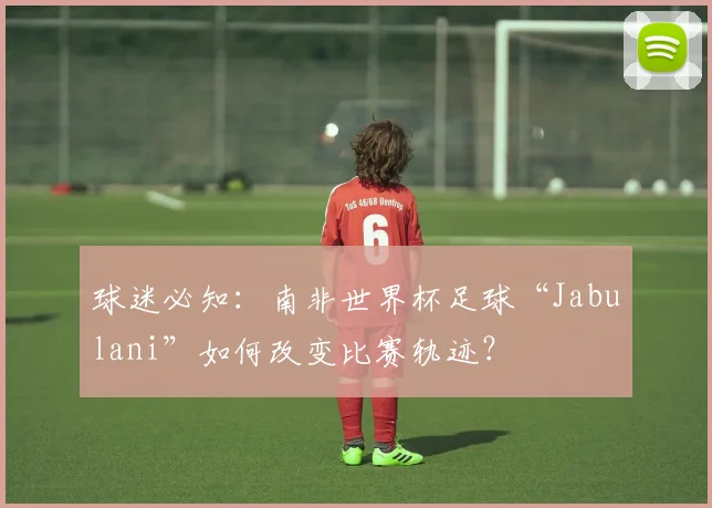 球迷必知：南非世界杯足球“Jabulani”如何改变比赛轨迹？